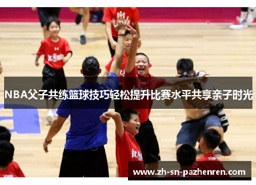 NBA父子共练篮球技巧轻松提升比赛水平共享亲子时光 NBA父子共练篮球技巧轻松提升比赛水平共享亲子时光