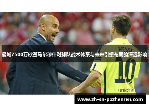 曼城7500万欧签马尔穆什对球队战术体系与未来引援布局的深远影响 曼城7500万欧签马尔穆什对球队战术体系与未来引援布局的深远影响