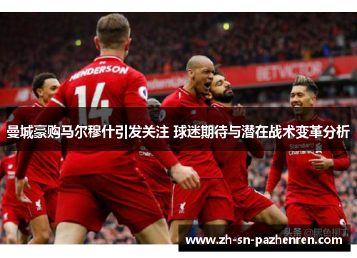 曼城豪购马尔穆什引发关注 球迷期待与潜在战术变革分析 曼城豪购马尔穆什引发关注 球迷期待与潜在战术变革分析