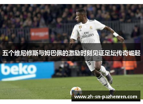 五个维尼修斯与姆巴佩的激励时刻见证足坛传奇崛起 五个维尼修斯与姆巴佩的激励时刻见证足坛传奇崛起