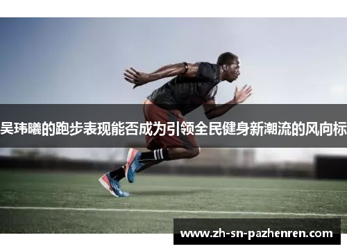吴玮曦的跑步表现能否成为引领全民健身新潮流的风向标 吴玮曦的跑步表现能否成为引领全民健身新潮流的风向标
