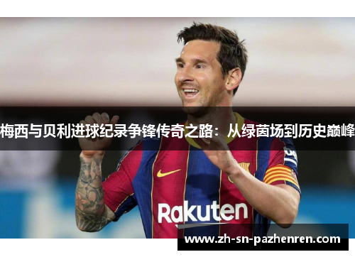 梅西与贝利进球纪录争锋传奇之路:从绿茵场到历史巅峰 梅西与贝利进球纪录争锋传奇之路:从绿茵场到历史巅峰