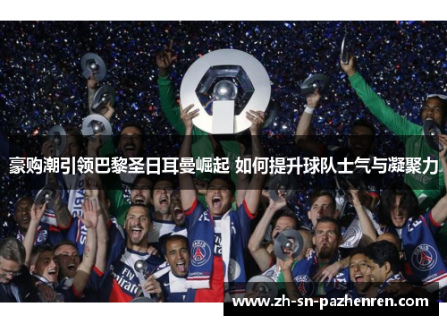 豪购潮引领巴黎圣日耳曼崛起 如何提升球队士气与凝聚力 豪购潮引领巴黎圣日耳曼崛起 如何提升球队士气与凝聚力