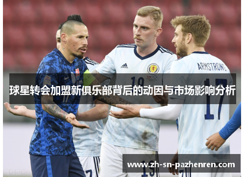 球星转会加盟新俱乐部背后的动因与市场影响分析 球星转会加盟新俱乐部背后的动因与市场影响分析