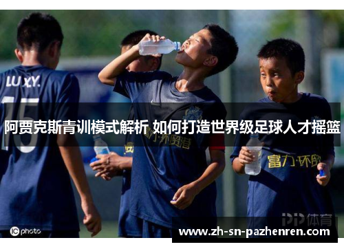 阿贾克斯青训模式解析 如何打造世界级足球人才摇篮 阿贾克斯青训模式解析 如何打造世界级足球人才摇篮