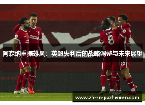 阿森纳重振雄风:英超失利后的战略调整与未来展望 阿森纳重振雄风:英超失利后的战略调整与未来展望