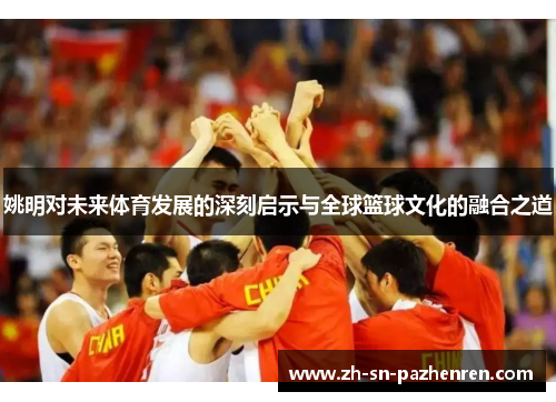 姚明对未来体育发展的深刻启示与全球篮球文化的融合之道 姚明对未来体育发展的深刻启示与全球篮球文化的融合之道