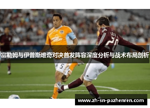 富勒姆与伊普斯维奇对决首发阵容深度分析与战术布局剖析 富勒姆与伊普斯维奇对决首发阵容深度分析与战术布局剖析