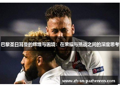 巴黎圣日耳曼的辉煌与困境:在荣耀与挑战之间的深度思考 巴黎圣日耳曼的辉煌与困境:在荣耀与挑战之间的深度思考