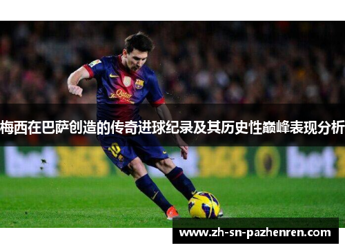 梅西在巴萨创造的传奇进球纪录及其历史性巅峰表现分析 梅西在巴萨创造的传奇进球纪录及其历史性巅峰表现分析