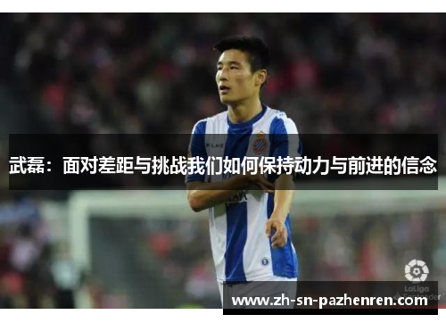 武磊:面对差距与挑战我们如何保持动力与前进的信念 武磊:面对差距与挑战我们如何保持动力与前进的信念