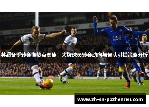 英超冬季转会期热点聚焦:大牌球员转会动向与各队引援策略分析 英超冬季转会期热点聚焦:大牌球员转会动向与各队引援策略分析