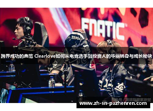 跨界成功的典范 Clearlove如何从电竞选手到投资人的华丽转身与成长秘诀